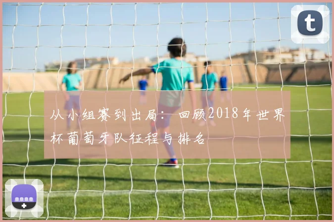 从小组赛到出局:回顾2018年世界杯葡萄牙队征程与排名