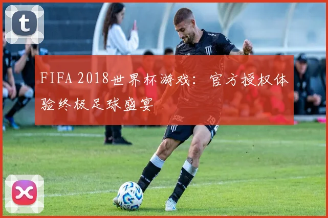 FIFA 2018世界杯游戏:官方授权体验终极足球盛宴