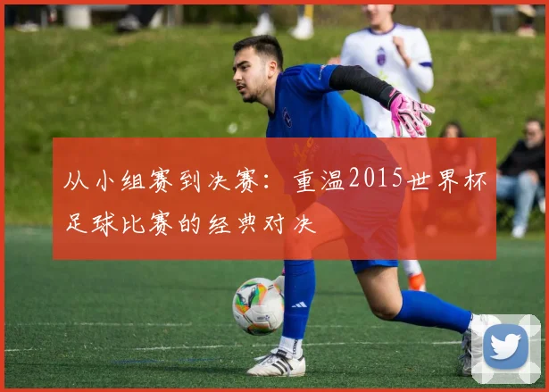 从小组赛到决赛：重温2015世界杯足球比赛的经典对决