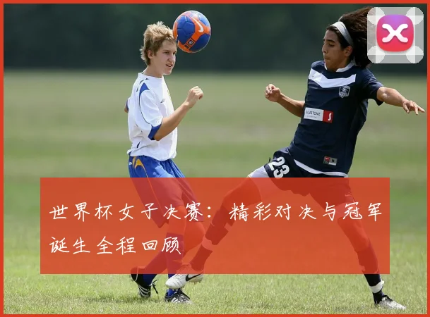 世界杯女子决赛:精彩对决与冠军诞生全程回顾