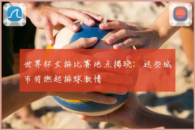 世界杯女排比赛地点揭晓：这些城市将燃起排球激情