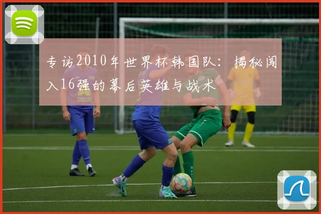 专访2010年世界杯韩国队：揭秘闯入16强的幕后英雄与战术