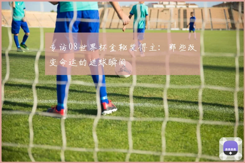 专访08世界杯金靴奖得主：那些改变命运的进球瞬间