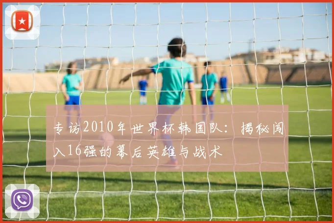 专访2010年世界杯韩国队：揭秘闯入16强的幕后英雄与战术