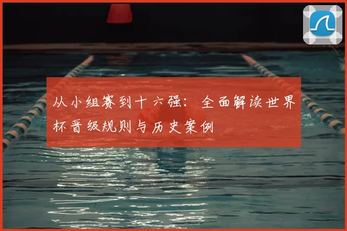 从小组赛到十六强：全面解读世界杯晋级规则与历史案例