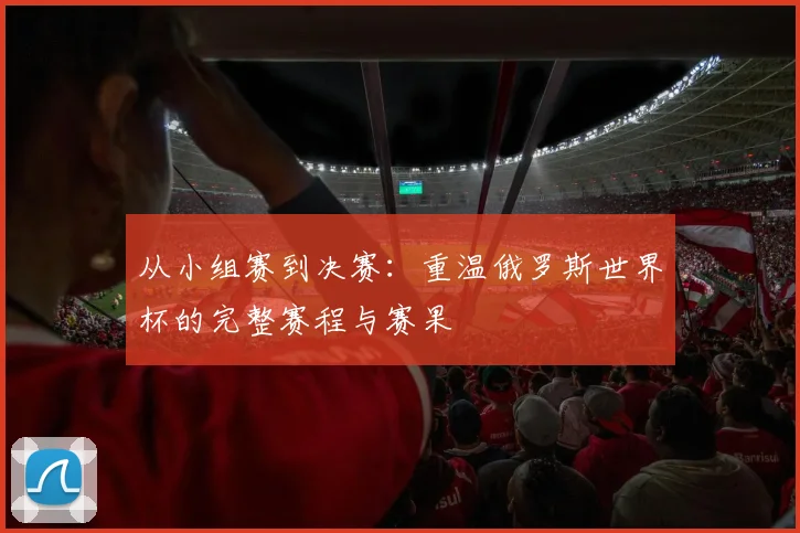 从小组赛到决赛:重温俄罗斯世界杯的完整赛程与赛果