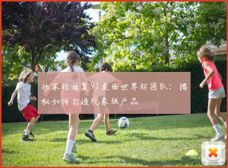 独家对话夏91桌面世界杯团队:揭秘如何打造现象级产品